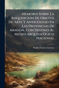 Memoria Sobre La Adquisicion De Objetos De Arte Y Antiguedad En Las Provincias De Aragon: Con Destino Al Museo Arqueologico Nacional