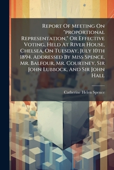 Report of Meeting on Proportional Representation, or Effective Voting, Held at River House, Chelsea, on Tuesday, July 10th 1894. Addressed by Miss Spence, Mr. Balfour, Mr. Courtney, Sir John Lubbock, 