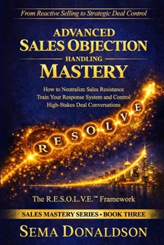 ADVANCED SALES OBJECTION HANDLING MASTERY: How to Neutralize Sales Resistance, Training Your Response System, and Control High-Stakes Deal Conversations