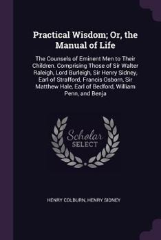 Paperback Practical Wisdom; Or, the Manual of Life: The Counsels of Eminent Men to Their Children. Comprising Those of Sir Walter Raleigh, Lord Burleigh, Sir He Book