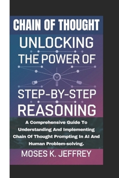 CHAIN OF THOUGHT: Unlocking The Power Of Step-by-step Reasoning (A Comprehensive Guide To Understanding And Implementing Chain Of Thought Prompting In AI And Human Problem-solving)