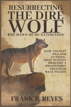 Resurrecting the Dire Wolf: The Dawn of De-Extinction: How Ancient DNA and Cutting-Edge Science Brought a Prehistoric Predator Back to Life