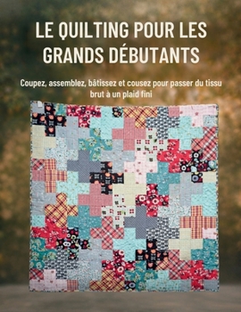 Le Quilting Pour Les Grands Débutants: Coupez, assemblez, bâtissez et cousez pour passer du tissu brut à un plaid fini (French Edition)