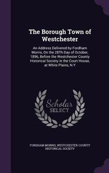 Hardcover The Borough Town of Westchester: An Address Delivered by Fordham Morris, On the 28Th Day of October, 1896, Before the Westchester County Historical So Book