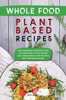 Whole Food Plant Based Recipes: A New Beginners Cookbook Guide, the Easiest Way to Stay Healthy and Losing Weight Every Day with Best Vegetarian Recipes