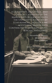 Hardcover A Descriptive, Analytical, And Critical Catalogue Of The Manuscripts Bequeathed Into The University Of Oxford By Elias Ashmole ... Also Of Some Additi Book