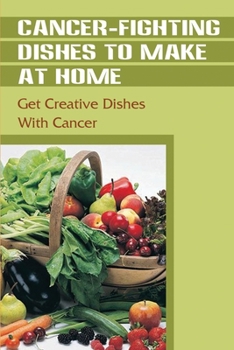 Cancer-Fighting Dishes To Make At Home: Get Creative Dishes With Cancer: Cancer Recipe Book