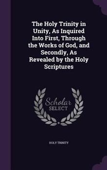 Hardcover The Holy Trinity in Unity, As Inquired Into First, Through the Works of God, and Secondly, As Revealed by the Holy Scriptures Book