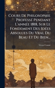 Cours De Philosophie ProfessÃ(c) Pendant L'annÃ(c)e 1818, Sur Le Fondement Des IdÃ(c)es Absolues Du Vrai, Du Beau Et Du Bien... (French Edition)