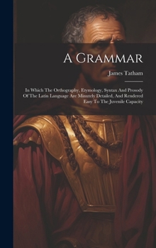 Hardcover A Grammar: In Which The Orthography, Etymology, Syntax And Prosody Of The Latin Language Are Minutely Detailed, And Rendered Easy Book