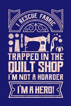 I Rescue Fabric Trapped In The Quilt Shop I'm Not a Hoarder I'm a Hero: Quilting Journal, Quilter Planner Notebook, Gift for Quilters Seamstress, Quilt Presents