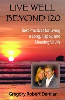 Live Well Beyond 120 : Best Practices for Living a Long, Happy, and Meaningful Life