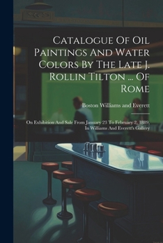 Catalogue Of Oil Paintings And Water Colors By The Late J. Rollin Tilton ... Of Rome: On Exhibition And Sale From January 23 To February 2, 1889, In Williams And Everett's Gallery