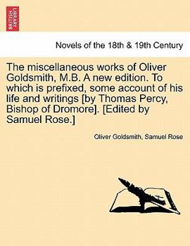 The miscellaneous works of Oliver Goldsmith, M.B. A new edition ... To which is prefixed, some account of his life and writings [by Thomas Percy, Bishop of Dromore]. [Edited by Samuel Rose.]