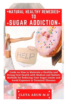 NATURAL HEALTHY REMEDIES TO SUGAR ADDICTION: Guide on How to Maintain a Healthy and Strong Oral Health with Medical and Holistic Method for Reducing