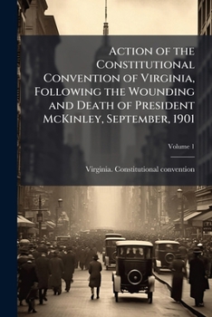 Action of the Constitutional convention of Virginia, following the wounding and death of President McKinley, September, 1901 Volume 1