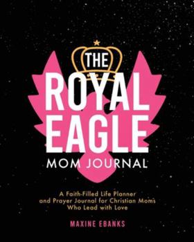 The Royal Eagle Mom Journal: A Faith-Filled Life Planner and Prayer Journal for Christian Moms Who Lead with Love