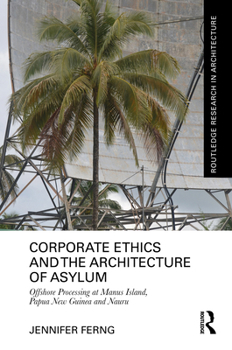 Corporate Ethics and the Architecture of Asylum: Offshore Processing at Manus Island, Papua New Guinea and Nauru (Routledge Research in Architecture)