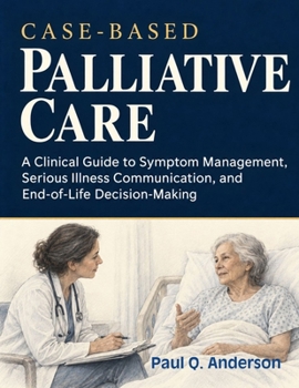 CASE-BASED PALLIATIVE CARE: A Clinical Guide to Symptom Management, Serious Illness Communication, and End-of-Life Decision-Making