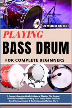 Playing Bass Drum for Complete Beginners: A Comprehensive Guide To Learn, Master The Basics, Teach Yourself How To Play Bass Drum From Scratch, Read M