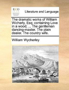 The dramatic works of William Wicherly, Esq; containing Love in a wood; or, St. James's Park. The gentleman dancing-master. The plain dealer. The country wife.