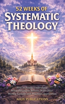 52 Weeks of Systematic Theology: How to Easily Understand What Christians Believe, With Clear Weekly Lessons and Practical Application