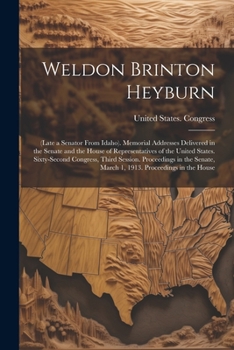 Weldon Brinton Heyburn: (Late a Senator From Idaho). Memorial Addresses Delivered in the Senate and the House of Representatives of the United States. ... March 1, 1913. Proceedings in the House