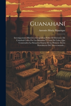 Guanahaní: Investigaciones Histórico-geográficas Sobre El Derrotero De Cristóbal Colón Por Las Bahamas Y Costa De Cuba, Que Comre