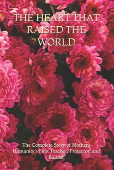THE HEART THAT RAISED THE WORLD: The Complete Story of Mothers Humanity's First Teacher, Protector, and Builder