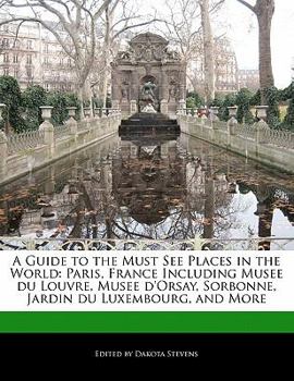 A Guide to the Must See Places in the World: Paris, France Including Musee Du Louvre, Musee D'Orsay, Sorbonne, Jardin Du Luxembourg, and More