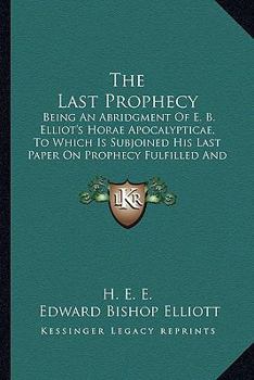 The Last Prophecy: Being An Abridgment Of E. B. Elliot's Horae Apocalypticae, To Which Is Subjoined His Last Paper On Prophecy Fulfilled And Fulfilling