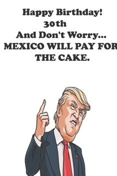 Funny Donald Trump Happy Birthday! 30 And Don't Worry... MEXICO WILL PAY FOR THE CAKE.: Donald Trump 30 Birthday Gift - Impactful 30 Years Old Wishes, ... 100 Pages, Soft Matte Cover, 6 x 9 In