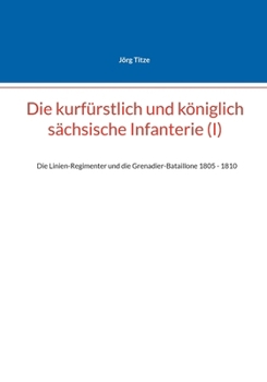 Die kurfürstlich und königlich sächsische Infanterie (I): Die Linien-Regimenter und die Grenadier-Bataillone 1805 - 1810