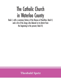 The Catholic Church in Waterloo County: Book I, With a Summary History of the Diocese of Hamilton, Book II, and a List of the Clergy who Labored in its District From the Beginning to the Present, Book