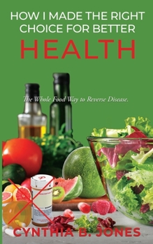 How I Made the Right Choice for Better Health: The Whole Food Way to Reverse Disease