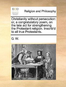 Paperback Christianity Without Persecution: Or, a Congratulatory Poem, on the Late ACT for Strengthening the Protestant Religion. Inscrib'd to All True Protesta Book