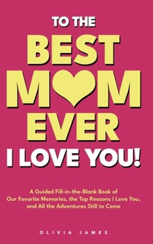 To The Best Mom Ever: I Love You! A Guided Fill-in-the-Blank Book of Our Favorite Memories, the Top Reasons I Love You, and All the Adventure Still to