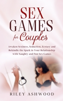 Sex Games for Couples: Awaken Sexiness, Seduction, Ecstasy and Rekindle the Spark in Your Relationship with Naughty and Fun Sex Games