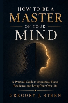 How to Be a Master of Your Mind: A Practical Guide to Awareness, Focus, Resilience, and Living Your Own Life