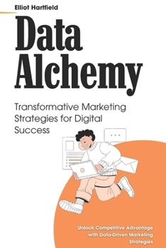 Data Alchemy: Transformative Marketing Strategies for Digital Success: Unlock Competitive Advantage with Data-Driven Marketing Strategies