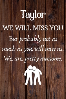Taylor We Will Miss You But Probably Not as Much As You Will Miss us. We Are Pretty Awesome.: Taylor Funny gift for coworker / colleague that is ... him or her. (6 x 9 - 110 Blank Lined Pages)