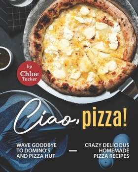Paperback Ciao, Pizza!: Wave Goodbye to Domino's and Pizza Hut - Crazy Delicious Homemade Pizza Recipes Book