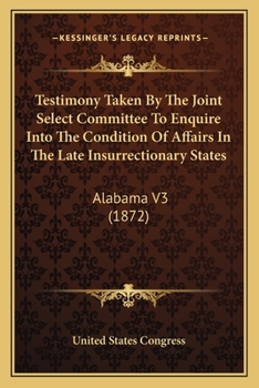 Testimony Taken By The Joint Select Committee To Enquire Into The Condition Of Affairs In The Late Insurrectionary States: Alabama V3
