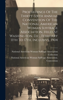 Proceedings Of The Thirty-sixth Annual Convention Of The National American Woman Suffrage Association, Held At Washington, D.c., February 11th To 17th, Inclusive, 1904