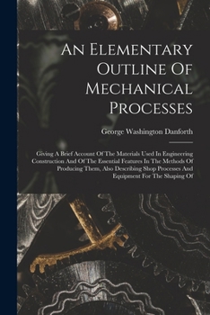 An Elementary Outline Of Mechanical Processes: Giving A Brief Account Of The Materials Used In Engineering Construction And Of The Essential Features ... Processes And Equipment For The Shaping Of...