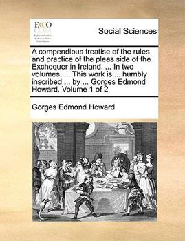 A compendious treatise of the rules and practice of the pleas side of the Exchequer in Ireland. ... In two volumes. ... This work is ... humbly ... by ... Gorges Edmond Howard. Volume 1 of 2