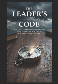 THE LEADER'S CODE - Part II: How Great Leaders Take Responsibility, Create Leaders, and Stay Effective When Everything Falls Apart