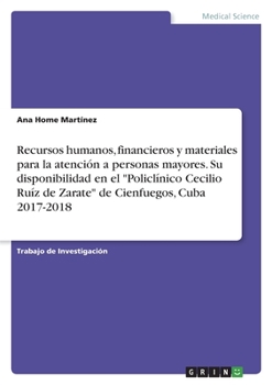 Recursos humanos, financieros y materiales para la atención a personas mayores. Su disponibilidad en el "Policlínico Cecilio Ruíz de Zarate" de Cienfuegos, Cuba 2017-2018 (Spanish Edition)