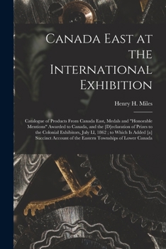 Canada East at the International Exhibition [microform]: Catalogue of Products From Canada East, Medals and honorable Mentions Awarded to Canada, and ... July Ll, 1862; to Which is Added [a]...