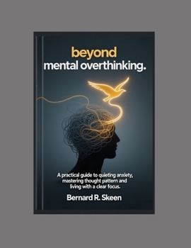 Beyond Mental Overthinking: A Practical Guide to Quieting Anxiety, Mastering Thought Patterns, and Living with Clear Focus